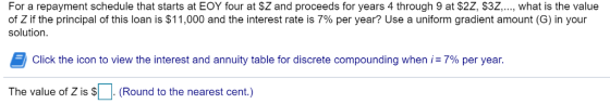 For a repayment schedule that starts at EOY four at $Z and proceeds for years 4 through 9 at $2Z, $3Z..., what is the value of Z if the principal of this loan is $11,000 and the interest rate is 7% per year? Use a uniform gradient amount (G) in your solution Click the icon to view the interest and annuity table for discrete compounding when i: 7% per year The value of Z is $. (Round to the nearest cent.)