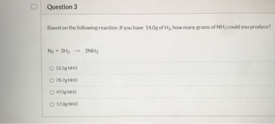 Question 3 Based on the following reaction. If you have 14.0g of H2, how many grams of NH3 could you produce? N2 + 3H2 --> 2N