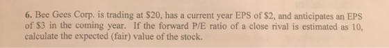 6. Bee Gees Corp. is trading at $20, has a current year EPS of $2, and anticipates an EPS of $3 in the coming year. If the fo