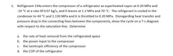 1. Refrigerant 134a enters the compressor of a refrigerator as superheated vapor at 0.20 MPa and -10 °C at a rate of 0.07 kg/