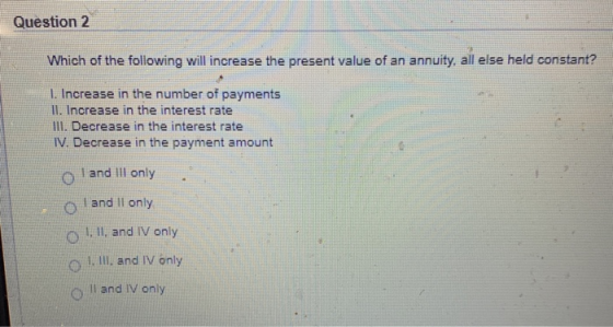 Question 2 Which of the following will increase the present value of an annuity, all else held constant? 1. Increase in the n