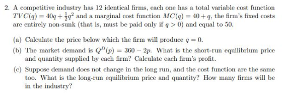 2. A competitive industry has 12 identical firms, each one has a total variable cost function TVC(a) 402 and a marginal cost function MC(a) 40+q, the firms fixed cost.s are entirely non-sunk (that is, must be paid only if q >0) and equal to 50. (a) Calculate the price below which the firm will produce q 0. (b) The market demand is QD(p) 360-2p. What is the short-run equilibrium price and quantity supplied by each firm? Calculate each firms proft (c) Suppose demand does not change in the long run, and the cost function are the same too. What is the long-run equilibrium price and quantity? How many firms will be in the industry?