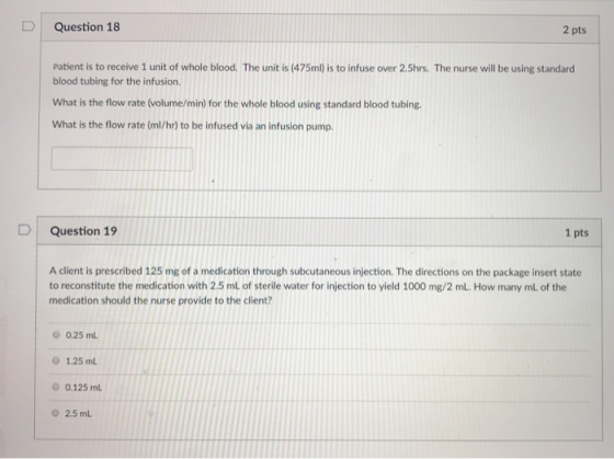 Question 18 2 pts Patient is to receive 1 unit of whole blood. The unit is (475m) is to infuse over 2.5hrs. The nurse will be using standard blood tubing for the infusion. What is the flow rate (volume/min) for the whole blood using standard blood tubing What is the flow rate (ml/hr) to be infused via an infusion pump. D Question 19 1 pts A client is prescribed 125 mg of a medication through subcutaneous injection. The directions on the package insert state to reconstitute the medication with 2.5 mL of sterile water for injection to yield 1000 mg/2 mL. How many mL of the medication should the nurse provide to the client? 0.25 mL 1.25 mL O 0.125 mL Ο 2.5 mL
