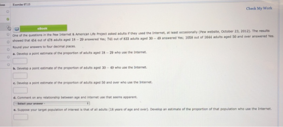 es Esercise 07.13 Check My Work eBook used the Internet, at least occasionally (Pew website, October 23, 2012). The results questions in the Pew Internet & American Life Project esked adults if they OOne of the o showed that 434 out of 478 adults aged 18-29 answered Yes; 741 out of 833 adults aged 30-49 answered Yes; 1058 out of 1644 adults aged 50 and over answered Yes. Round your answers to four decimal places. a. Develop a point estimate of the proportion of adults aged 18-29 who use the Internet b. Develop a point estimate of the proportion of adults aged 30-49 who use the Internet C. Develop a point estimate of the proportion of adults aged 50 and over who use the Internet d. Comment on any relationship between age and internet use that seems apparent. Select your answer e.Suppose your target population of interest is that of all adults (18 years of age and over). Develop an estimate of the proportion of that population who use the Internet.