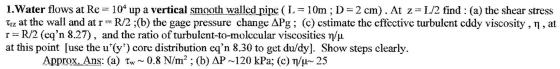 1. Water flows at Re = 104 up a vertical smooth walled pipe ( L = 10m ; D= 2 cm). At z=L/2 find : (a) the shear stress Tiz at