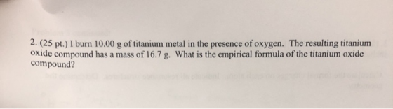 2. (25 pt.) I burn 10.00 g of titanium metal in the presence of oxygen. The resulting titanium oxide compound has a mass of 1