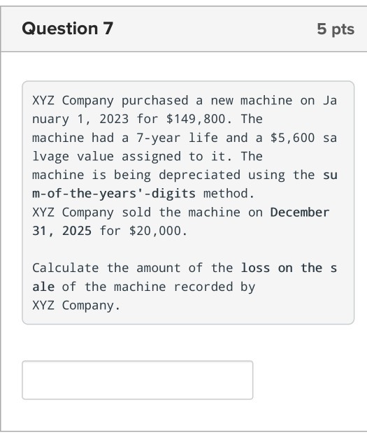 Question 7 5 pts XYZ Company purchased a new machine on Ja nuary 1, 2023 for $149,800. The machine had a 7-year life and a $5,600 sa lvage value assigned to it. The machine is being depreciated using the su m-of -the-years -digits method XYZ Company sold the machine on December 31, 2025 for $20,000. Calculate the amount of the loss on the s ale of the machine recorded by XYZ Company