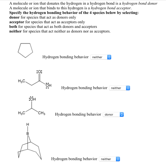 A molecule or ion that donates the hydrogen in a hydrogen bond is a hydrogen bond donor A molecule or ion that binds to this hydrogen is a hydrogen bond acceptor. Specify the hydrogen bonding behavior of the 4 species below by selecting: donor for species that act as donors only acceptor for species that act as acceptors only both for species that act as both donors and acceptors neither for species that act neither as donors nor as acceptors. Hydrogen bonding behavior neither H3C 해 Hydrogen bonding behavior neither COH H3C CH3 Hydrogen bonding behavior donor Hydrogen bonding behavior neither