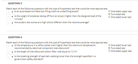 QUESTION 3 Match each of the following questions with the type of hypothesis test that would be most appropriate. s an automated cornflake box filling machine underfilling boxes? A. One-sided upper test B. Two-sided test Is the weight of airplanes taking offm an airport higher than the designed load of the.One-sided lower test runway? Are student test scores at a high school different than the national average? QUESTION 4 Match each of the following questions with the type of hypothesis test that would be most appropriate. v s the temperature in a reflow solder oven higher than the maximum temperature recommended by electrical component manufacturers? s the length of manufactured carbon fiber rods equal to 1.2 m? A. One-sided lower test B. Two-sided test C. One-sided upper test .s the breaking strength of seat belt webbing lower than the strength specified in a government safety standard?
