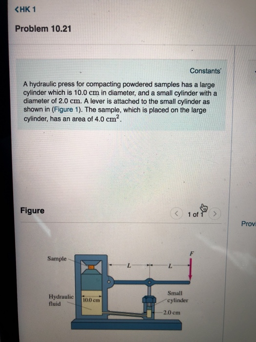 CHK 1 Problem 10.21 Constants A hydraulic press for compacting powdered samples has a large cylinder which is 10.0 cm in diameter, and a small cylinder with a diameter of 2.0 cm. A lever is attached to the small cylinder as shown in (Figure 1). The sample, which is placed on the large cylinder, has an area of 4.0 cm2 Figure Provi Sample Small cylinder 2.0 cm Hydraulic і00eni