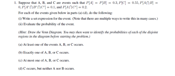 1. Suppose that A, B, and C are events such that P[A]- PB0.3, PC 0.55, PIANB]- For each of the events given below in parts (a)-(d), do the following: (i) Write a set expression for the event. (Note that there are multiple ways to write this in many cases.) (ii) Evaluate the probability of the event. Hint: Draw the Venn Diagram. You may then want to identify the probabilities of each of the disjoint regions in the diagram before starting the problem.) a) At least one of the events A, B, or C occurs. (b) Exactly one of A, B, or C occurs. (c) At most one of A, B, or C occurs. (d) C occurs, but neither A nor B occurs.