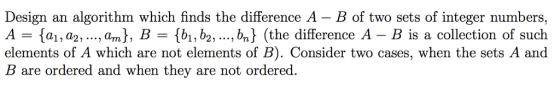 Design an algorithm which finds the difference A - B of two sets of integer numbers, A-{a!, a2, , an] , B = {bi, b2, ,bn} (the difference A-B is a collection of such elements of A which are not elements of B). Consider two cases, when the sets A and B are ordered and when they are not ordered.