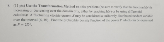 8. (11 pts) Use the Transformation Method on this problem (be sure to verify that the function hy) is increasing or decreasing over the domain of y, either by graphing h(y) or by using differential calculus): A fluctuating electric current X may be considered a uniformly distributed random variable over the interval (6, 10). Find the probability density function of the power P which can be expressed as P = 2X2