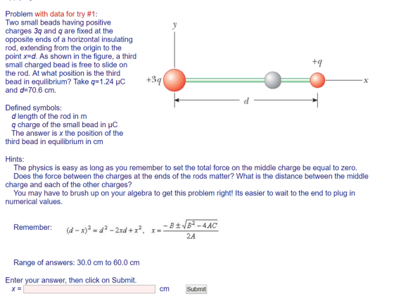 Problem with data for try #1 Two small beads having positive charges 3q and q are fixed at the opposite ends of a horizontal insulating rod, extending from the origin to the point x-d. As shown in the figure, a third small charged bead is free to slide on the rod. At what position is the third bead in equilibrium? Take q-1.24 HC +3q and d 70.6 cm Defined symbols d length of the rod in m q charge The answer is x the position of the of the small bead in uo third bead in equilibrium in cm Hints The physics is easy as long as you remember to set the total force on the middle charge be equal to zero Does the force between the charges at the ends of the rods matter? What is the distance between the middle charge and each of the other charges? You may have to brush up on your algebra to get this problem right! Its easier to wait to the end to plug in numerical values Remember: (d-x)2-d2-2xd + x2 , x 2.A Range of answers: 30.0 cm to 60.0 cm Enter your answer, then click on Submit cm Submit