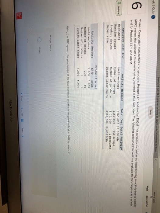 e for ek 5 Quiz Help Save& Exit (ABC) system that allocates and for Products E47F and DO2M. ation manufactures two products: Product E47F and Product DOZM. The company is considering implementing an activity-based costing its manufacturing overhead to four cost pools. The following additional information is available for the company as a whole 2 Machine setups Produet desiqn Order size Machine-hours Number of setups Number of products Direct labor-hours $165,000 11,000 MHs $150,000250 setups s 70,000 $310,000 10,000 DLHS 2 products Product Product E47F DO2M 5,000 6,000 Number of setups Number of products Direct labor-hours 200 so 4,000 6,000 Using the ABC system, the percentage of the total overhead cost that is assigned to Product E47F is closest to 17.84% < Prev 60110 Next > MacBook Air