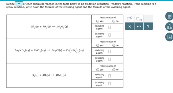 Decide ▼ er each chemical reaction in the table below is an oxidation-reduction (redox) reaction. If the reaction i redox reaction, write down the formula of the reducing agent and the formula of the oxidizing agent. redox reaction? reducing agent: alo oxidizing □ agent: Ar redox reaction? yes no 2Ag NO,(aq) + Cua2(aq) → 2AgCI () + Cu(NO),(aq) r tering agent: oxidizing agent: redox reaction? s,(s) + 4Pb(s)-→ 4PbS2(s) reducing □ agent: oxidizing agent: