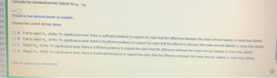 Calculate the standard zed test statistc toryh g2 3(Round to two decimal places as needed) 24 Choose the correct answer below 25 61 27 OA O B. OC. Ο . Fal to reject Ho Atthe 1% significance level there is sumaent evidence to support the dam hattheimerence between the mean annual salaries a more than isoo Fad to reject Ho A the 1% significance level there is ins fficient evidence to support the aarn that the anerence between the mean anna sataries is more than so Reject Ho Atthe 1% sigrificance level, there is sumcent evidence t pport the clain that the anerence between the mean annual salaries is moe than $9000 Rejed Ho Atthe 1% significance level theres insu toont evider ce to uopon the cia n that he onference between the mean a nual sala es s more na S 00 30 1Click to select your answers) 32