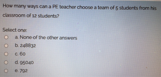 How many ways can a PE teacher choose a team of 5 students from his classroom of 12 students? Select one: a. None of the othe