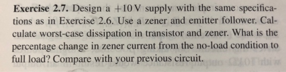 Exercise 2.7. Design a +10 V supply with the same specifica- tions as in Exercise 2.6. Use a zener and emitter follower. Cal-