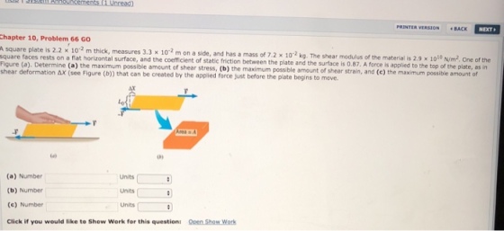 ad) PRENTER VERSION BACK NEXT Chapter 10, Problem 66 GO A square plate is 2.2 x 102 m thick, measures 3 square faces rests on a flat horizontal surface, and the coefficient of static friction between the Figure (a). Determine (a) the maximum possible am shear deformation AX (see Figure (b)) that can be created by the applied force just before the plate begins to move. a side, and has a mass of 7.2 × 10-2 kg. The shear modulus of the material is 2.9 x 10 to Nm,One of the plate and the surface is 0.87. A force is applied to the top of the plate, as in of shear stress, (b) the maximum possible amount of shear strain, and (c) the maximum possible amount of e) o, (a) Number (b) Number (c) Number Click if you would like to Show Work for this question: Units Units Units Open Show Work