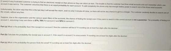 (1 point) A very frustrated customer is trying to find an electronic receipt on their phone so they can return an tem account it was sent to. The customer assumes that there is an equal probability for To add customer has three emal accounts and cant remember which, one, The trouble is that the each account To add complexity the phone only has one动battery power to search one othe tree enir accounts Unfortunately, the store says that this is the last day it will accept the return, and i the emais, without any bias so there will not be any chance to get to a charger The customer randomly decides to search one of t is only 3 minutes tll close, Suppose, due to the organization and the various spam fiters of the accounts, the chance of finding the account 1, assuming t was sent there is 67%, 76% d n account 2 and 52% Sor account 3 recept even it they were to search in the correct account is not a guarantee The probabsilty of Snding it in Part (a) What is the probability that if the receipt is in account 2 that the customer will ind t? It rounding use at least five digts afher the decimal Part b) Calculate the probabity the receipt was in account 2 athe search in account 2 is unsuccessful tr rounding use at leastve dgn aho the demal Part (e) What is the probability this person finds the emai? I rounding use at least five digts afher the decimal