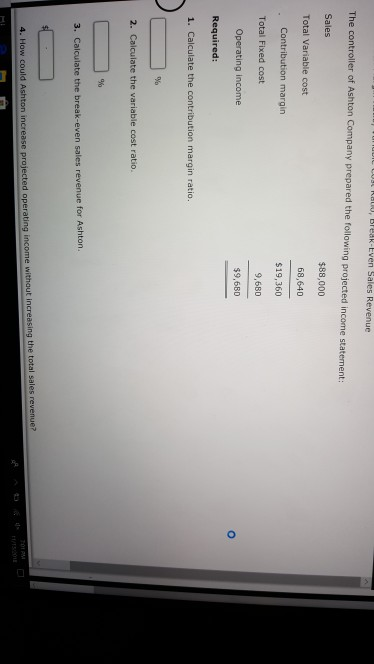 , Break-Even Sales Revenue The c Sales Total Variable cost $88,000 68,640 $19,360 9,680 $9,680 Contribution margin Total Fixed cost Operating income Required: 1. Calculate the contribution margin ratio 2. Caiculate the variable cost ratio 3. Calculate the break-even sales revenue for Ashton. the total sales revenue? 4. How could Ashton increase projected operating income without in