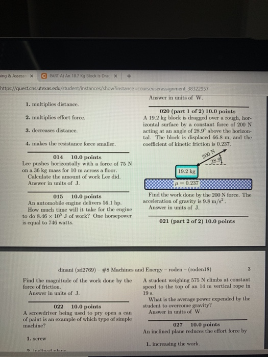 ing & Assess C PART A) An 18.7 Kg Block is Drag X+ https//quest.cns.utexas.edu/student/instances/show?instance courseuserassignment 38322957 Answer in units of w 1. multiplies distance. 2. multiplies effort force. 3. decreases distance. 4. makes the resistance force smaller. 020 (part 1 of 2) 10.0 points A 19.2 kg block is dragged over a rough, hor- izontal surface by a constant force of 200 N acting at an angle of 28.9 above the horizon- tal. The block is displaced 66.8 m, and the coefficient of kinetic friction is 0.237 014 10.0 points Lee pushes horizontally with a force of 75 N on a 36 kg mass for 10 m across a floor. 19.2 kg Calculate the amount of work Lee did. Answer in units of J 0.237 Find the work done by the 200 N force. The 015 10.0 points An automobile engine delivers 56.1 hp. Answer in units of J How much time will it take for the engine the engine Answer in iavity is 9.8 m/s2 to do 8.46 x 10% J of work? One horsepower is equal to 746 watts 021 (part 2 of 2) 10.0 points dinaní (zd2769)-#8 Machines and Energy-roden-(roden 18) Find the magnitude of the work done by the A student weighing 575 N climbs at constant speed to the top of an 14 m vertical rope in 19 s. force of friction. Answer in units of J. What is the average power expended by the 022 10.0 points student to overcome gravity? Answer in units of W A screwdriver being used to pry open a can of paint is an example of which type of simple machine? 027 10.0 points An inclined plane reduces the effort force by 1. screw 1. increasing the work.