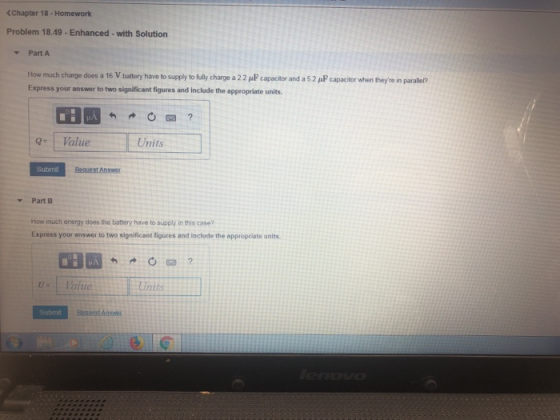 Chapter 18 -Homeworlk Problem 18.49 -Enhanced-with Solution Part A How much charge does a 16 V battery have to supply to fully charge a 22 pP capacitor and a 52 pP capacitor when theyre in paraler? Express your answer to two significant figures and include the appropriate units. Q | Value Units Submi Part B How much energy does the battery have to supply in this case? Express your answer to two significant figures and include the appropriate units Units Submi