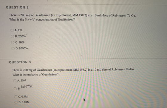 QUESTION 2 There is 200 mg of Guaifenisen (an expectorant, MM 198.2) in a 10 mL dose of Robitussen To-Go. What is the % (w/v)