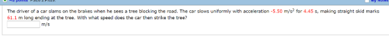 The driver of a car slams on the brakes when he sees a tree blocking the road. The car slows uniformly with acceleration -5.50 m/s2 for 4.45 s, making straight skid marks 61.1 m long ending at the tree. With what speed does the car then strike the tree? m/s