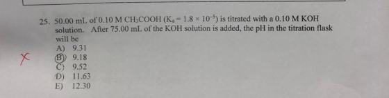 25. 50.00 mL of 0.10 M CH3COOH (Ka = 1.8 x 10) is titrated with a 0.10 M KOH solution. After 75.00 mL of the KOH solution is