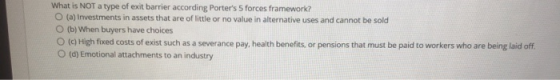 What is NOT a type of exit barrier according Porters 5 forces framework? O (a) Investments in assets that are of little or n