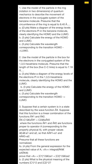 1. Use the model of the particle in the ring (rotation in two dimensions) of quantum mechanics to describe the movement of electrons in the conjugate system of the benzene molecule. Presume that the circumference of the ring is equal to 8.40A. a. ((3 pts) Make a diagram of the energy levels of the electrons Pi in the benzene molecule, clearly identifying the HOMO and the LUMO. b. (3 pts) Calculate the energy of the HOMO and LUMO C. (3 pts) Calculate the wavelength corresponding to the transition HOMO- LUMO 2. Use the model of the particle in the box for the electrons in the conjugated system of the 1,3,5-hexatriene molecule. Presume that the length of the box (five C-C links) is equal to 7.18 А. a. (3 pts) Make a diagram of the energy levels of the electrons Pi in the 1,3,5-hexatriene molecule, clearly identifying the HOMO and the LUMO b. (3 pts) Calculate the energy of the HOMO and LUMO C. (3 pts) Calculate the wavelength corresponding to the transition HOMO-> LUMO 3. Suppose that a certain system is in a state described by the wave function Av. Suppose that this function is a linear combination of the functions AV1 and AV2. where the functions Av1 and AV2 are functions proper to operator A (corresponding to the property physical A), with proper values â€á€.al and a2, so that AAV1=a1 and AAV2-a2 Presume that all these functions are to. (4 pts) From the general expression for the expected value of A, </div> </div> </div></body></html>