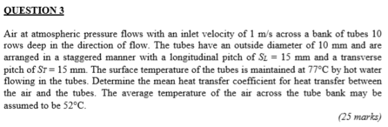 QUESTION 3 Air at atmospheric pressure flows with an inlet velocity of 1 m/s across a bank of tubes 10 rows deep in the direction of flow. The tubes have an outside diameter of 10 mm and are arranged in a staggered manner with a longitudinal pitch of Si-15 mm and a transverse pitch of ST- 15 mm. The surface temperature of the tubes is maintained at 77°C by hot water flowing in the tubes. Determine the mean heat transfer coefficient for heat transfer between the air and the tubes. The average temperature of the air across the tube bank may be assumed to be 52°C. (25 marks)