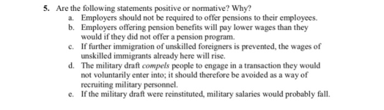 5. Are the following statements positive or normative? Why? a. Employers should not be required to offer pensions to their employees. b. Employers offering pension benefits will pay lower wages than they would if they did not offer a pension program. If further immigration of unskilled foreigners is prevented, the wages of unskilled immigrants already here will rise The military draft compels people to engage in a transaction they would not voluntarily enter into; it should therefore be avoided as a way of recruiting military personnel. If the military draft were reinstituted, military salaries would probably fall. c. d. e.