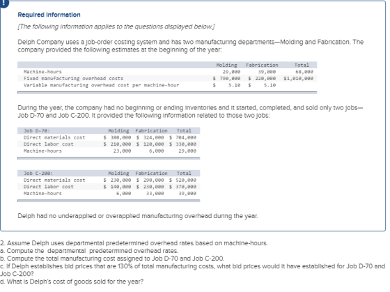 Required Informetlon The following Information applies to the questions displayed below Delph Company uses a job-order costing system and has two manufacturing departments-Molding and Fabrication. The company provided the following estimates at the beginning of the year: Machine-hours Fixed manufacturing overhead costs Variable manufacturing overhead cost per machine-hour 29,80e 798 , 8ee 5.18 39,800 229 , 8ee 5.10 68,808 $1,010,eee $ s During the year, the company had no beginning or ending Inventories and It started, completed, and sold only two jobs- Job D-70 and Job C-200. It provided the following Information related to those two jobs: Job D-70: Direct materials cost Direct labor cost Machine-hours Molding Fabrication Total $380,8 324,8 704, 80e s 218,8 12,8 33e, 800 23,eee 6,880 29,800 Direct materials cost Direct labor cost Machine-hours Molding Fabrication Total 230,80 298,8 528, 800 148,80 23,8 37e, 80e 6,880 33,800 39,800 Delph had no underapplied or overapplied manufacturing overhead during the year. 2. Assume Delph uses departmental predetermined overhead rates based on machlne-hours. a. Compute the departmental predetermined overhead rates. b. Compute the total manufacturing cost assigned to Job D-70 and Job C-200 C. If Delph establishes bld prices that are 130% of total manufacturing costs, what bld prices would it have established for Job D-70 and Job C-200? d. What Is Delphs cost of goods sold for the year?