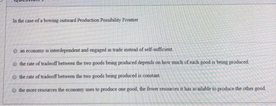 In the case of a bowing outward Production Possibility Frontier an economy is interdependent and engaged in trade instead of