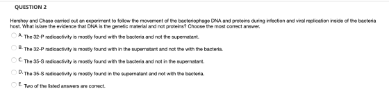 QUESTION 2 Hershey and Chase carried out an experiment to follow the movement of the bacteriophage DNA and proteins during in