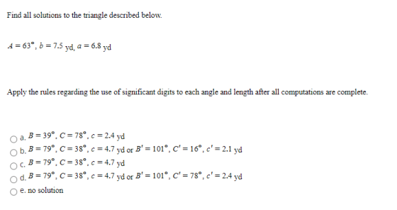 Find all solutions to the triangle described below. A = 63º, b = 7.5 yd. a = 6.8 yd Apply the rules regarding the use of sign
