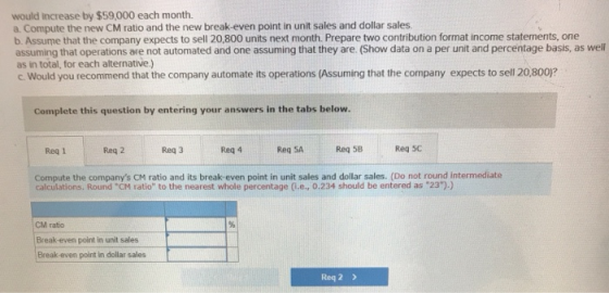 would increase by $59,000 each month. a. Compute the new CM ratio and the new break-even point in unit sales and dollar sales