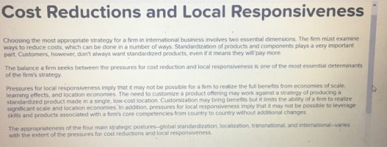 Cost Reductions and Local Responsiveness Choosing the most appropriate strategy for a firm in international business involves two essential dimensions. The firm must examine ways to reduce costs, which can be done in a number of ways. Standardization of products and components plays a very important part. Customers, however, dont always want standardized products, even if it means they will pay more The balance a firm seeks between the pressures for cost reduction and local responsiveness is one of the most essential determinants of the firms strategy. Pressures for local responsiveness imply that it may not be possible for a firm to realize the full benefits from economies of scale, learning effects, and location economies. The need to customize a product offering may work against a strategy of producing a standardized product made in a single, low-cost location. Customization may bring benefits but it limits the ability of a firm to realize significant scale and location economies. In addition, pressures for local responsiveness imply that it may not be possible to leverage skills and products associated with a firms core competencies from country to country without additional changes nsnational, and international-varies The appropriateness of the four main strategic postures-global standardization, localization, tra with the extent of the pressures for cost reductions and local responsiveness