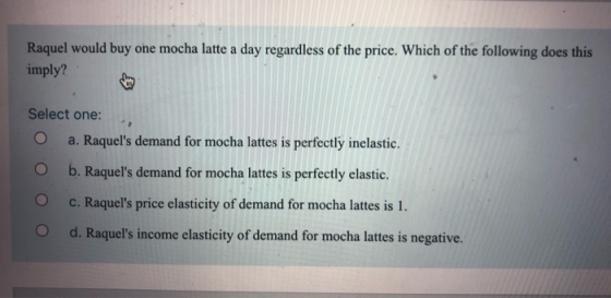 Raquel would buy one mocha latte a day regardless of the price. Which of the following does this imply? Select one: a. Raquel