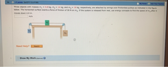 13. Notes O Ask Your Three objects with masses m-4.6 kg, m2 14 kg, and m - 16 kg, respectively, are attached by strings over frictionless pulleys as Indicated in the figure below. The hortzontal surface exerts a force of friction of 30 N on my If the system is released from rest, use energy concepts to find the speed of m, after it moves down 4.0 m. m/s Need Help? show My Work(Optional,@
