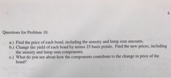 Questions for Problem 10. a.) Find the price of each bond, including the annuity and lump sum amounts b.) Change the yield of each bond by minus 25 basis points. Find the new prices, including the annuity and lump sum components bond?