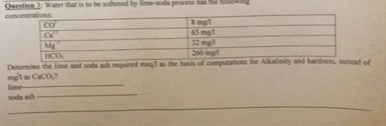 Question 3: Water that is to be softened by lime-soda process has the co Ca S mel 65 mgl 32 mg1 260 mgl Determine the line and soda ash requred me ใ as the basis of computations for Alalinity and hardness, instead of mgl as Caco,? lime soda ash