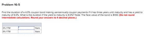 Problem 16-5 Find the duration of a 4.0% coupon bond making semiannually coupon payments if it has three years until maturity