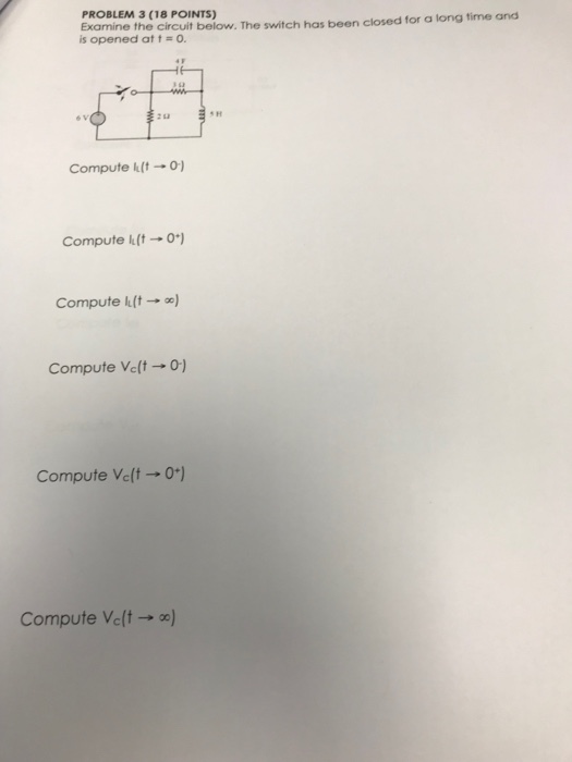 PROBLEM 3 (18 POINTS) Examine the circuit be is opened at t o. low. The switch has been closed for a long time and s H Compute kt-o Compute klt-0) Compute 11(- ) Compute Velt o) Compute Ve(t -0) Compute Velt)