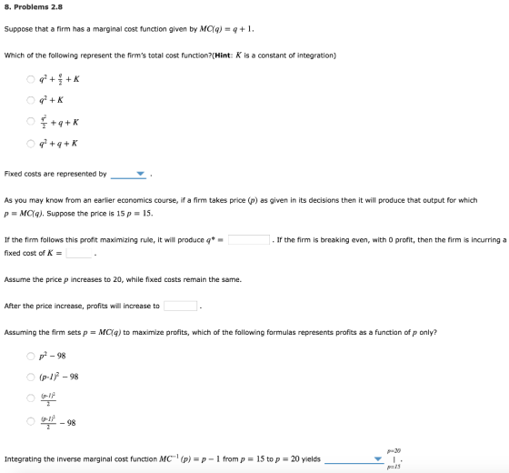8. Problems 2.8 Suppose that a firm has a marginal cost function given by MC(ą)1. Which of the following represent the firms total cost function? (Hint: K is a constant of integration) Fixed costs are represented by As you may know from an earlier economics course, if a firm takes price (p) as given in its decisions then it will produce that output for which p = MC(q). Suppose the price is 15 p = 15 If the firm follows this profit maximizing rule, it will produce q*- fixed cost of K . If the firm is breaking even, with 0 profit, then the firm is incurring a Assume the price p increases to 20, while fixed costs remain the same After the price increase, profits will increase to Assuming the firm sets p-MC(q) to maximize profits, which of the following formulas represents profits as a function of p only? p 98 (p-1)2 - 98 Bl-98 р-20 Integrating the inverse marginal cost function MC-T (p) = p-1 from p = 15 top = 20 yields p= 15