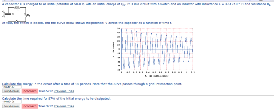 A capacitor C is charged to an initial potential of 50.0 V, with an initial charge of Qo. It is in a circuit with a switch and an inductor with inductance L = 3.61×10-2 H and resistance RL -Th Rr. At t=0, the switch is closed, and the curve below shows the potential V across the capacitor as a function of time t. 40 38 20 18 1B P-28 58 0.1 8.2 .3 84 8.5 .6 8.7 8.8 89 1 1. t, in illiseconds) Calculate the energy in the circuit after a time of 14 periods. Note that the curve passes through a grid intersection point. 1.98x 10 Submit Angwer Incorrect. Tries 5/12 Previous Tries Calculate the time required for 87% of the initial energy to be dissipated 1.00x 10-3s Submil Answer Incorrect. Tries 3/12 Previous Tries