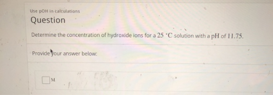 Use pOH in calculations Question Determine the concentration of hydroxide ions for a 25 °C solution with a pH of 11.75 Provid
